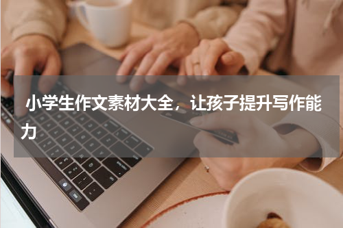  小学生作文素材大全，让孩子提升写作能力