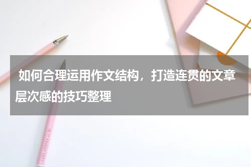  如何合理运用作文结构，打造连贯的文章层次感的技巧整理