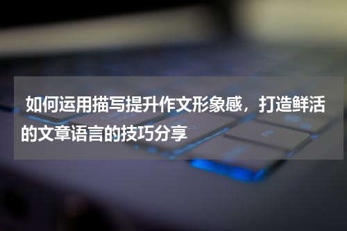  如何运用描写提升作文形象感，打造鲜活的文章语言的技巧分享