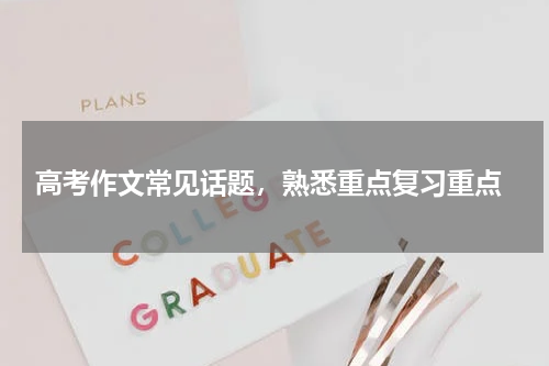  高考作文常见话题，熟悉重点复习重点