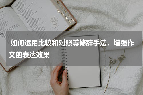  如何运用比较和对照等修辞手法，增强作文的表达效果 