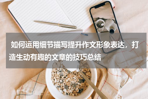  如何运用细节描写提升作文形象表达，打造生动有趣的文章的技巧总结