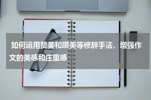  如何运用赞美和讚美等修辞手法，增强作文的美感和庄重感 