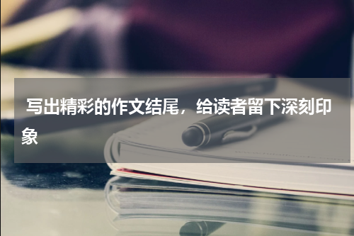  写出精彩的作文结尾，给读者留下深刻印象