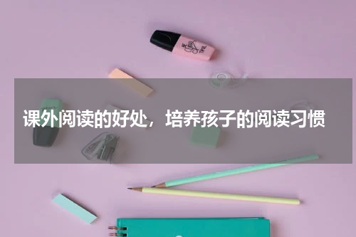  课外阅读的好处，培养孩子的阅读习惯