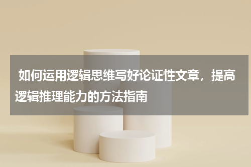  如何运用逻辑思维写好论证性文章，提高逻辑推理能力的方法指南