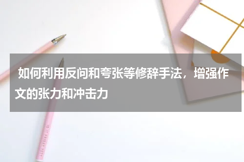  如何利用反问和夸张等修辞手法，增强作文的张力和冲击力 