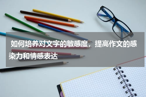  如何培养对文字的敏感度，提高作文的感染力和情感表达 