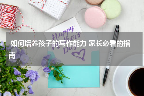  如何培养孩子的写作能力 家长必看的指南