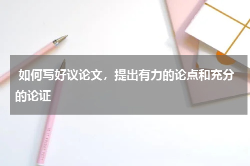 如何写好议论文，提出有力的论点和充分的论证 