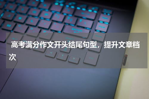  高考满分作文开头结尾句型，提升文章档次