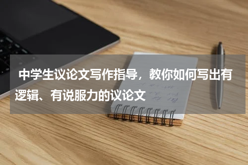  中学生议论文写作指导，教你如何写出有逻辑、有说服力的议论文