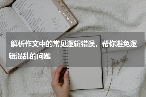  解析作文中的常见逻辑错误，帮你避免逻辑混乱的问题