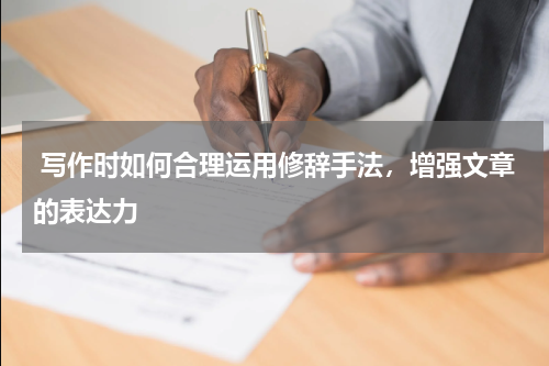  写作时如何合理运用修辞手法，增强文章的表达力 