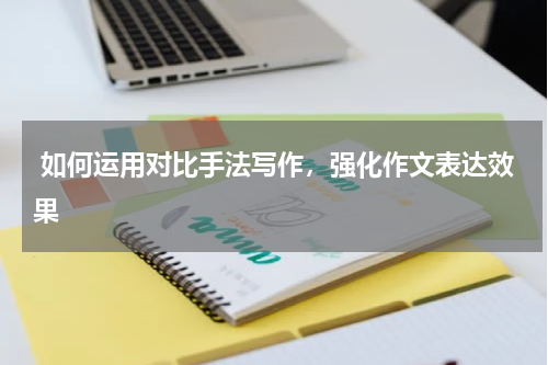  如何运用对比手法写作，强化作文表达效果