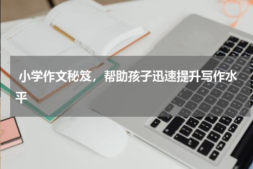  小学作文秘笈，帮助孩子迅速提升写作水平