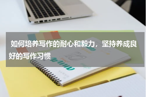  如何培养写作的耐心和毅力，坚持养成良好的写作习惯 