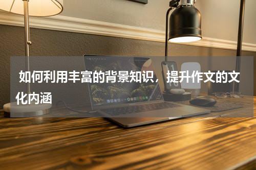  如何利用丰富的背景知识，提升作文的文化内涵 