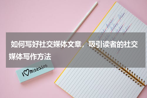 如何写好社交媒体文章，吸引读者的社交媒体写作方法
