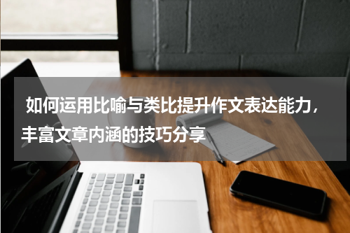  如何运用比喻与类比提升作文表达能力，丰富文章内涵的技巧分享