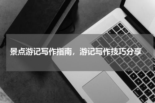  景点游记写作指南，游记写作技巧分享