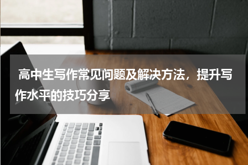  高中生写作常见问题及解决方法，提升写作水平的技巧分享