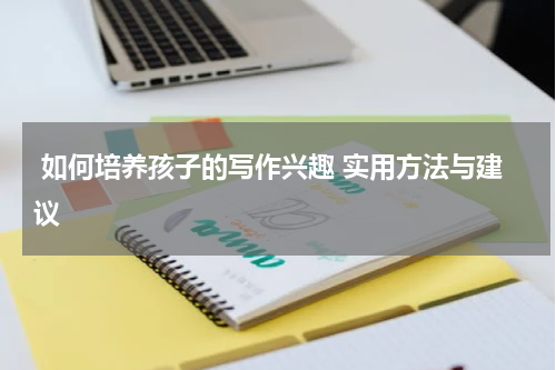  如何培养孩子的写作兴趣 实用方法与建议