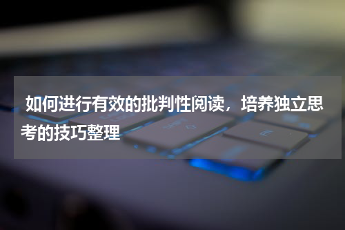  如何进行有效的批判性阅读，培养独立思考的技巧整理