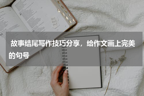  故事结尾写作技巧分享，给作文画上完美的句号