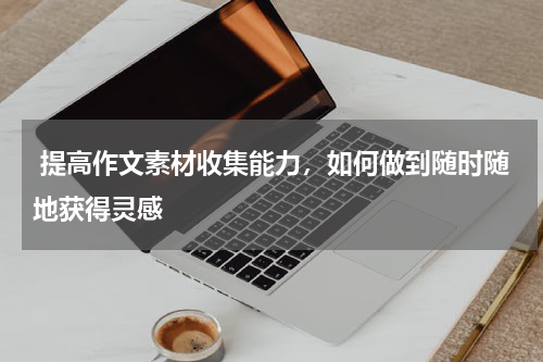  提高作文素材收集能力，如何做到随时随地获得灵感