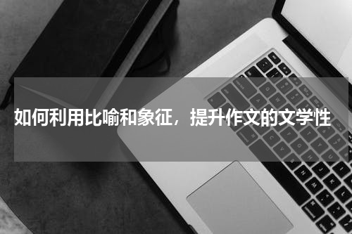  如何利用比喻和象征，提升作文的文学性