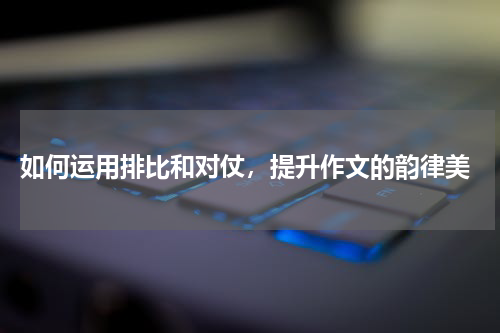  如何运用排比和对仗，提升作文的韵律美