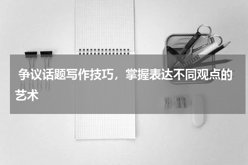  争议话题写作技巧，掌握表达不同观点的艺术