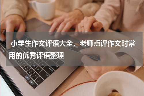  小学生作文评语大全，老师点评作文时常用的优秀评语整理