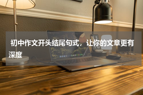  初中作文开头结尾句式，让你的文章更有深度