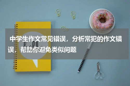  中学生作文常见错误，分析常犯的作文错误，帮助你避免类似问题