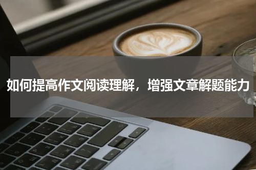 如何提高作文阅读理解，增强文章解题能力