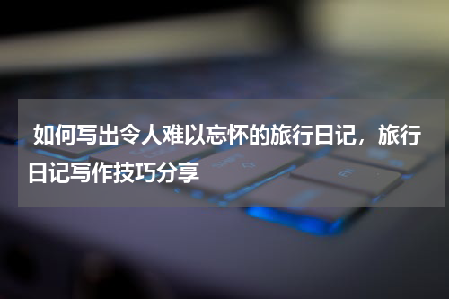  如何写出令人难以忘怀的旅行日记，旅行日记写作技巧分享