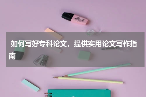  如何写好专科论文，提供实用论文写作指南