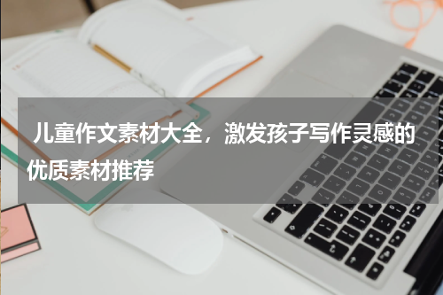  儿童作文素材大全，激发孩子写作灵感的优质素材推荐