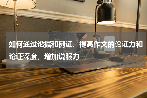 如何通过论据和例证，提高作文的论证力和论证深度，增加说服力