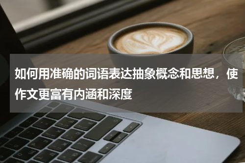 如何用准确的词语表达抽象概念和思想，使作文更富有内涵和深度