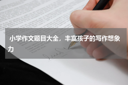  小学作文题目大全，丰富孩子的写作想象力