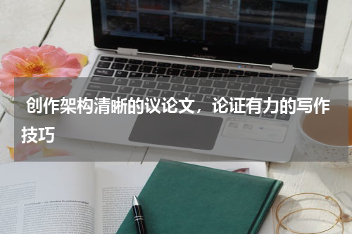 创作架构清晰的议论文，论证有力的写作技巧