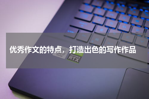  优秀作文的特点，打造出色的写作作品