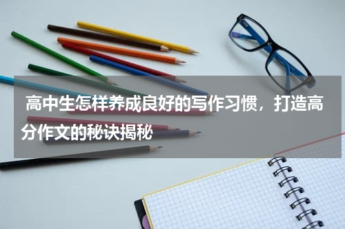  高中生怎样养成良好的写作习惯，打造高分作文的秘诀揭秘