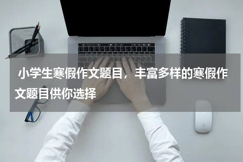  小学生寒假作文题目，丰富多样的寒假作文题目供你选择
