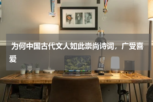  为何中国古代文人如此崇尚诗词，广受喜爱 