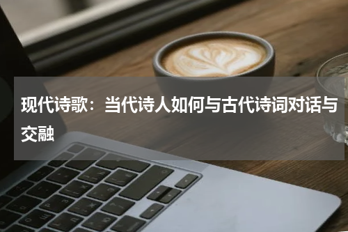 现代诗歌：当代诗人如何与古代诗词对话与交融 