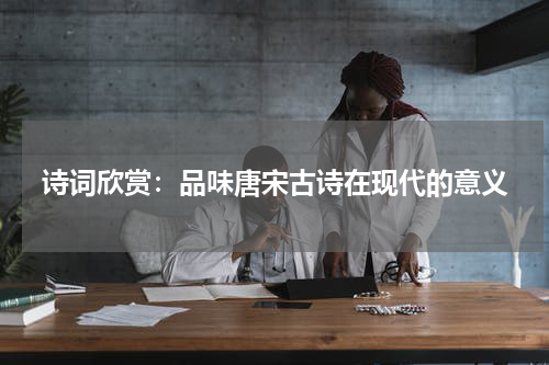 诗词欣赏：品味唐宋古诗在现代的意义